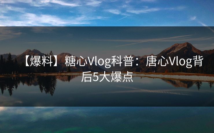 【爆料】糖心Vlog科普：唐心Vlog背后5大爆点