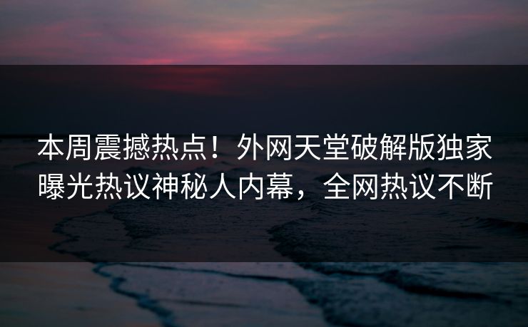 本周震撼热点！外网天堂破解版独家曝光热议神秘人内幕，全网热议不断