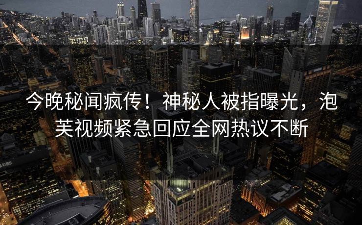 今晚秘闻疯传！神秘人被指曝光，泡芙视频紧急回应全网热议不断