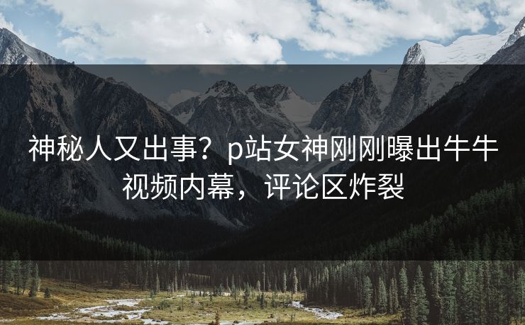 神秘人又出事？p站女神刚刚曝出牛牛视频内幕，评论区炸裂