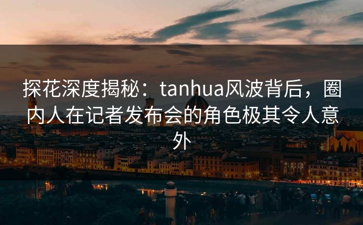 探花深度揭秘：tanhua风波背后，圈内人在记者发布会的角色极其令人意外