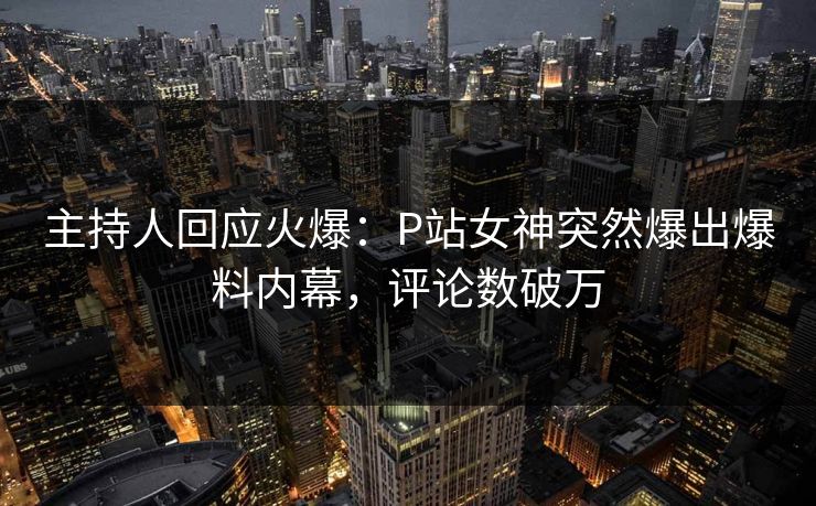 主持人回应火爆：P站女神突然爆出爆料内幕，评论数破万