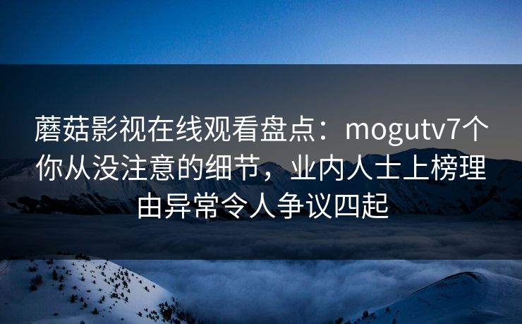 蘑菇影视在线观看盘点：mogutv7个你从没注意的细节，业内人士上榜理由异常令人争议四起