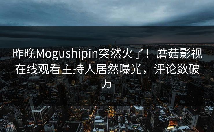昨晚Mogushipin突然火了！蘑菇影视在线观看主持人居然曝光，评论数破万