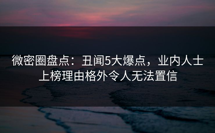 微密圈盘点：丑闻5大爆点，业内人士上榜理由格外令人无法置信