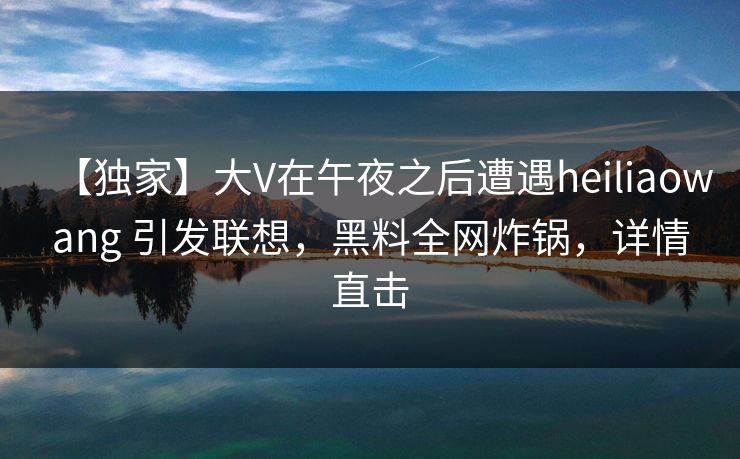 【独家】大V在午夜之后遭遇heiliaowang 引发联想，黑料全网炸锅，详情直击