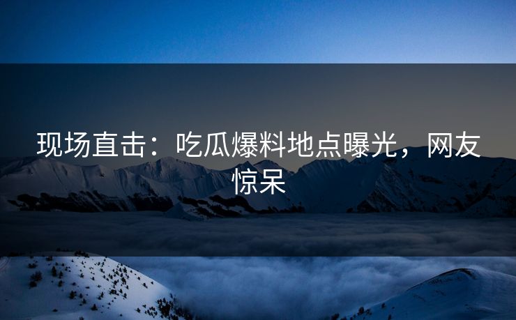 现场直击：吃瓜爆料地点曝光，网友惊呆