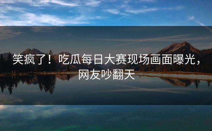 笑疯了！吃瓜每日大赛现场画面曝光，网友吵翻天