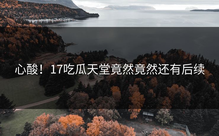 心酸！17吃瓜天堂竟然竟然还有后续