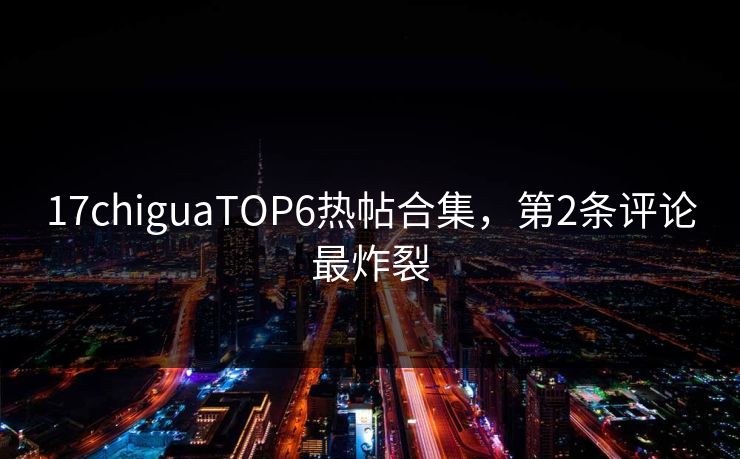 17chiguaTOP6热帖合集，第2条评论最炸裂