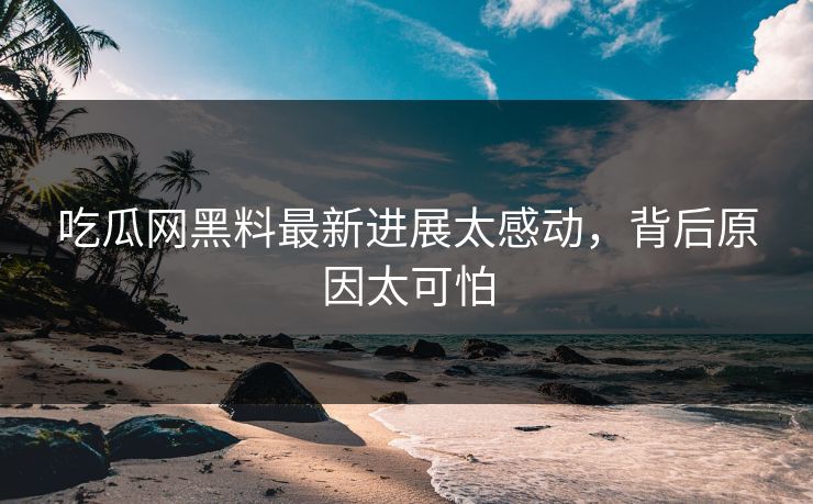 吃瓜网黑料最新进展太感动，背后原因太可怕