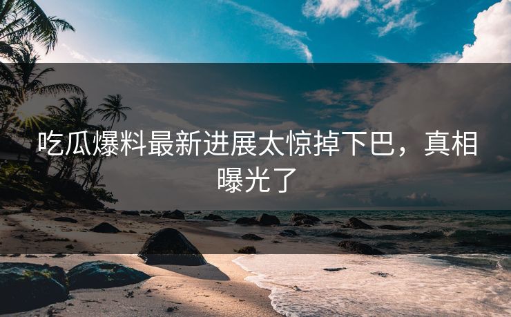 吃瓜爆料最新进展太惊掉下巴，真相曝光了
