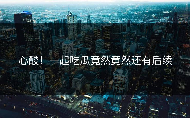 心酸！一起吃瓜竟然竟然还有后续