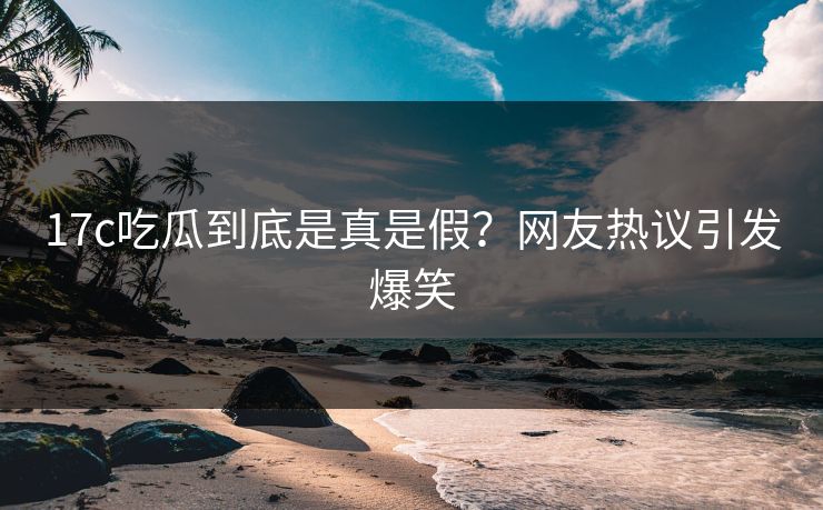17c吃瓜到底是真是假？网友热议引发爆笑