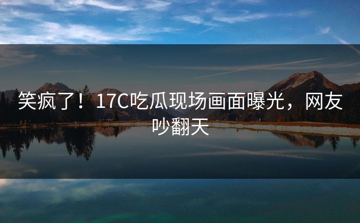 笑疯了！17C吃瓜现场画面曝光，网友吵翻天
