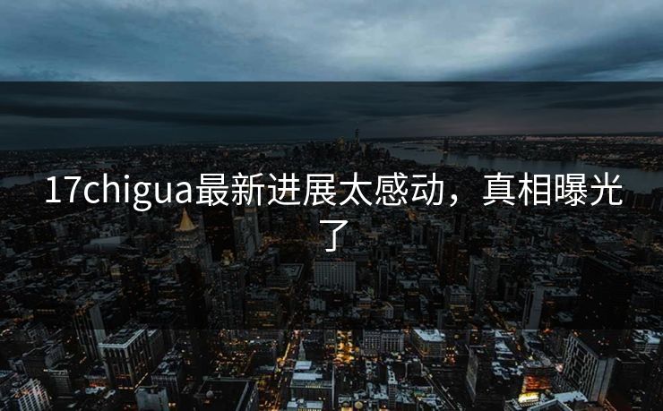 17chigua最新进展太感动，真相曝光了