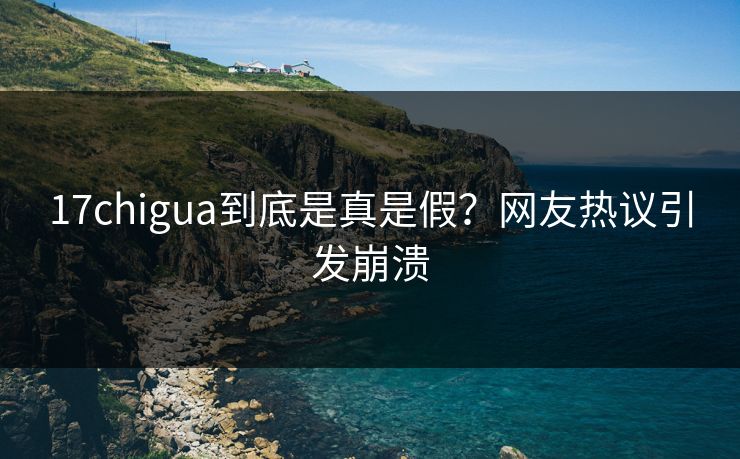 17chigua到底是真是假？网友热议引发崩溃