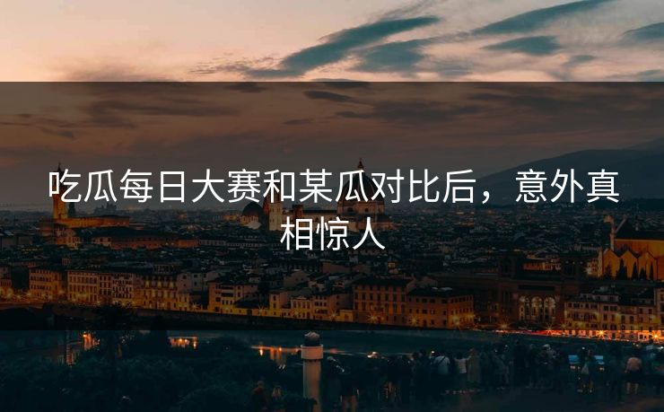 吃瓜每日大赛和某瓜对比后，意外真相惊人