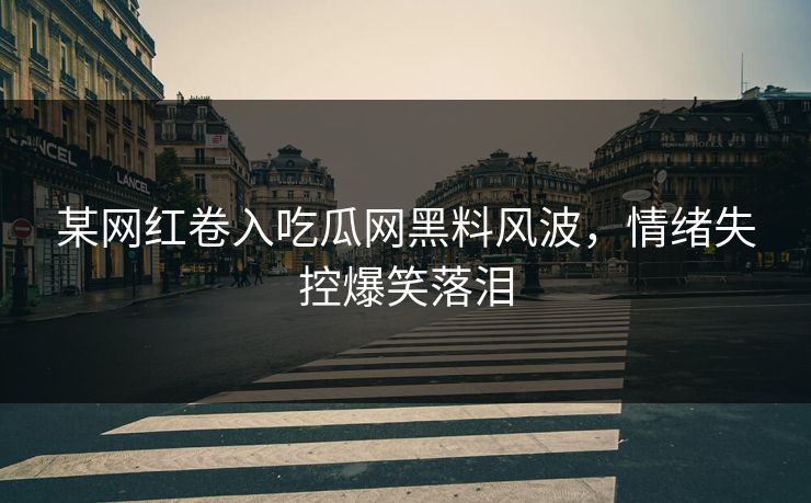 某网红卷入吃瓜网黑料风波，情绪失控爆笑落泪