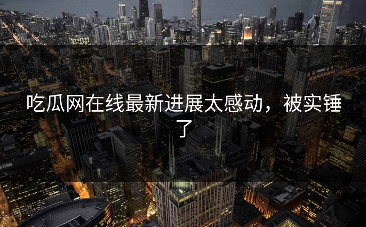吃瓜网在线最新进展太感动，被实锤了