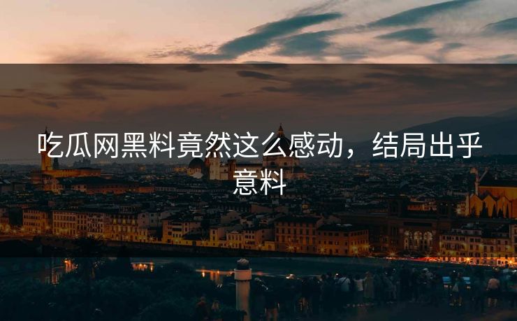 吃瓜网黑料竟然这么感动，结局出乎意料