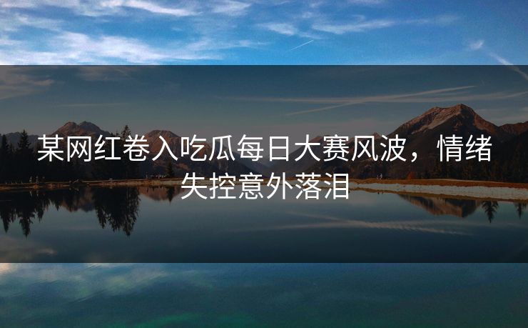 某网红卷入吃瓜每日大赛风波，情绪失控意外落泪