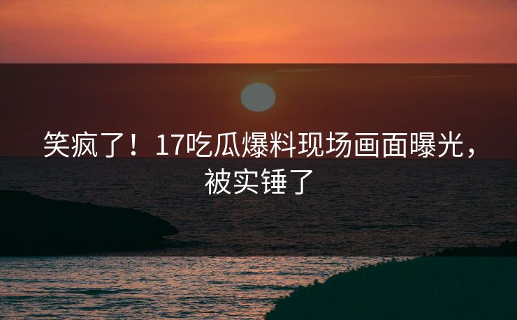 笑疯了！17吃瓜爆料现场画面曝光，被实锤了