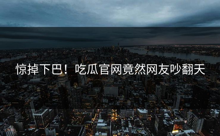 惊掉下巴！吃瓜官网竟然网友吵翻天