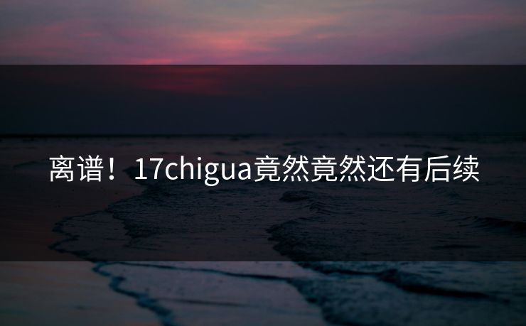 离谱！17chigua竟然竟然还有后续