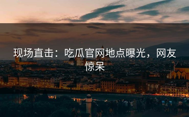 现场直击：吃瓜官网地点曝光，网友惊呆