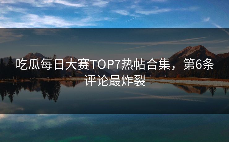 吃瓜每日大赛TOP7热帖合集，第6条评论最炸裂