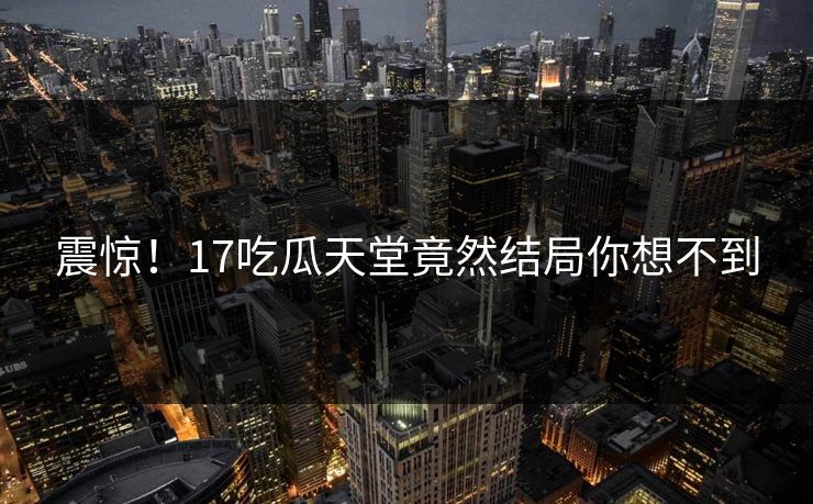 震惊！17吃瓜天堂竟然结局你想不到