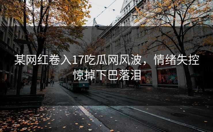 某网红卷入17吃瓜网风波，情绪失控惊掉下巴落泪