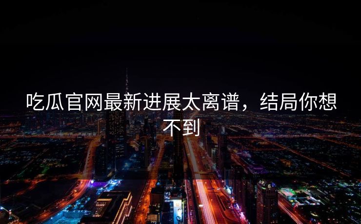 吃瓜官网最新进展太离谱，结局你想不到