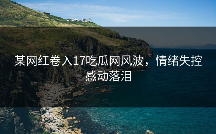 某网红卷入17吃瓜网风波，情绪失控感动落泪