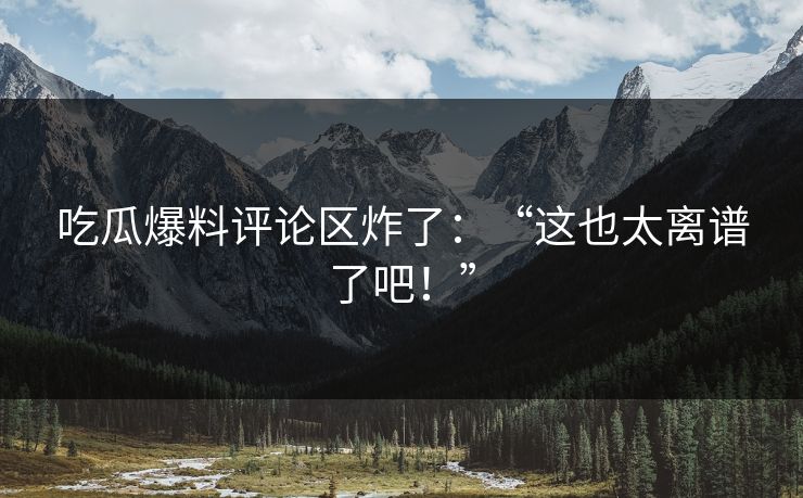吃瓜爆料评论区炸了：“这也太离谱了吧！”