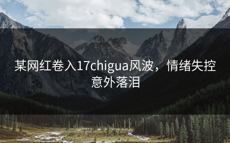 某网红卷入17chigua风波，情绪失控意外落泪
