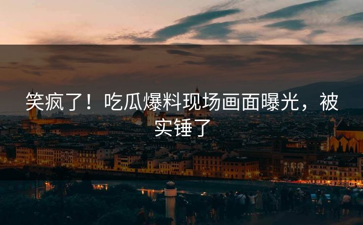 笑疯了！吃瓜爆料现场画面曝光，被实锤了