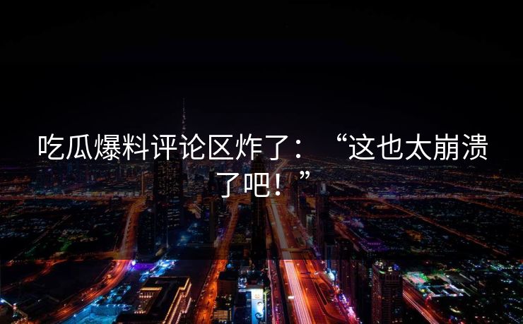 吃瓜爆料评论区炸了：“这也太崩溃了吧！”
