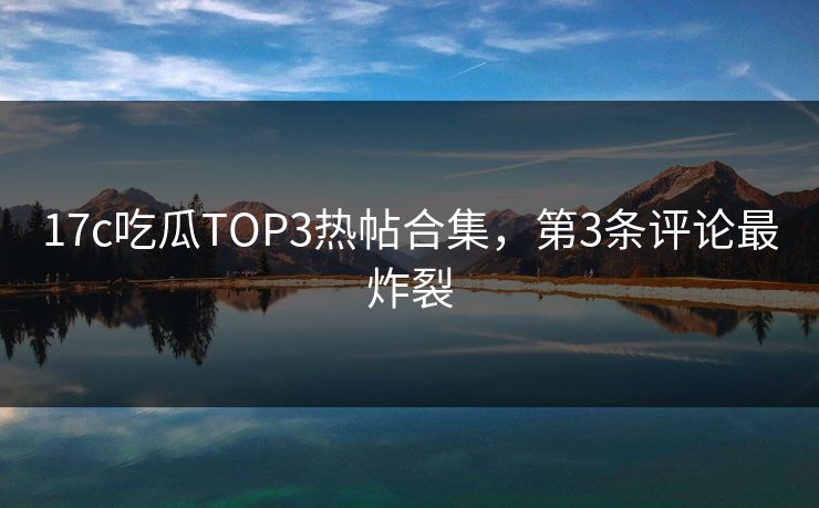 17c吃瓜TOP3热帖合集，第3条评论最炸裂
