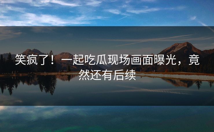 笑疯了！一起吃瓜现场画面曝光，竟然还有后续