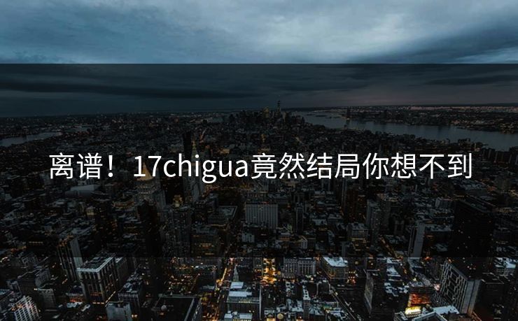 离谱！17chigua竟然结局你想不到