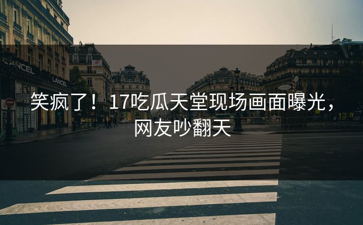 笑疯了！17吃瓜天堂现场画面曝光，网友吵翻天