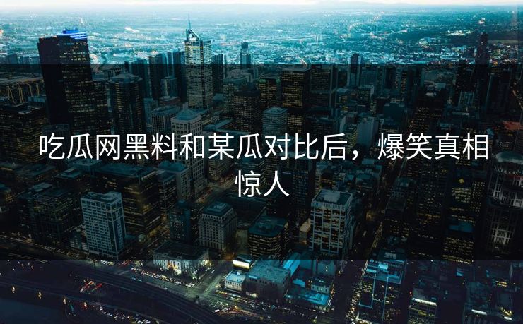 吃瓜网黑料和某瓜对比后，爆笑真相惊人