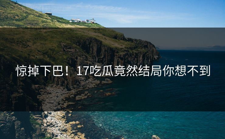 惊掉下巴！17吃瓜竟然结局你想不到