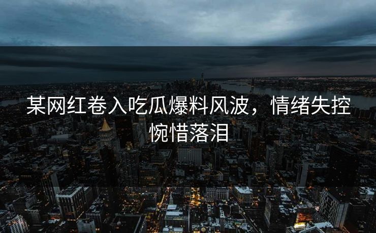 某网红卷入吃瓜爆料风波，情绪失控惋惜落泪