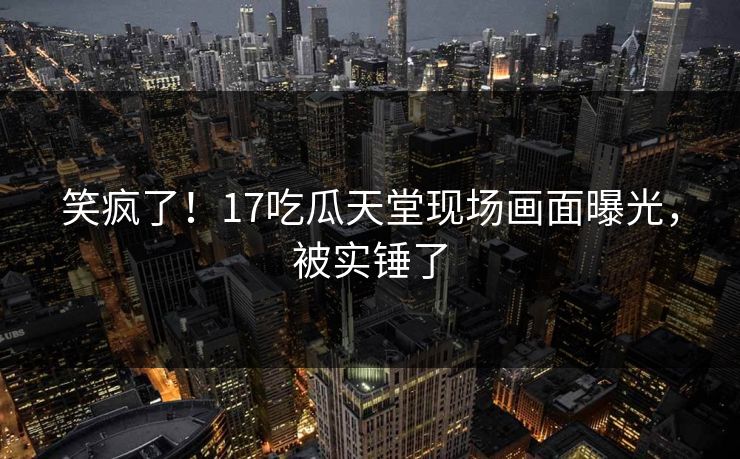 笑疯了！17吃瓜天堂现场画面曝光，被实锤了