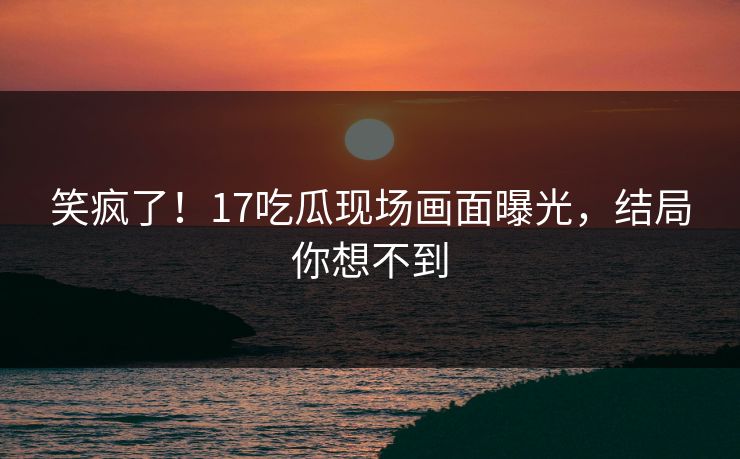 笑疯了！17吃瓜现场画面曝光，结局你想不到