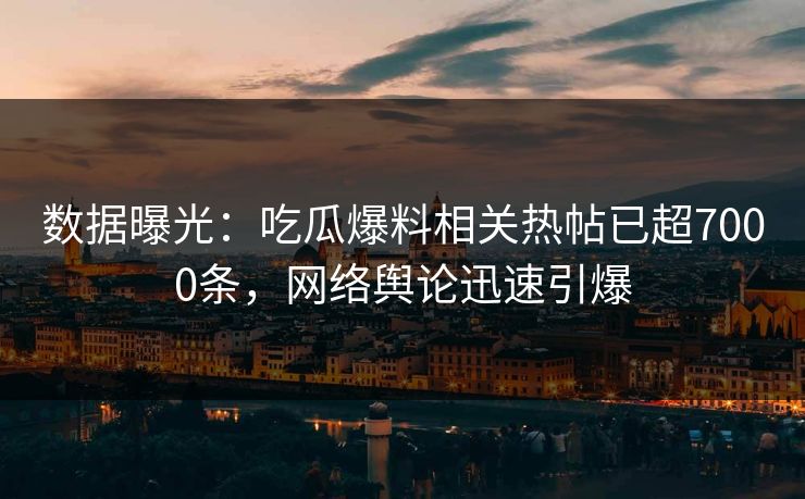 数据曝光：吃瓜爆料相关热帖已超7000条，网络舆论迅速引爆