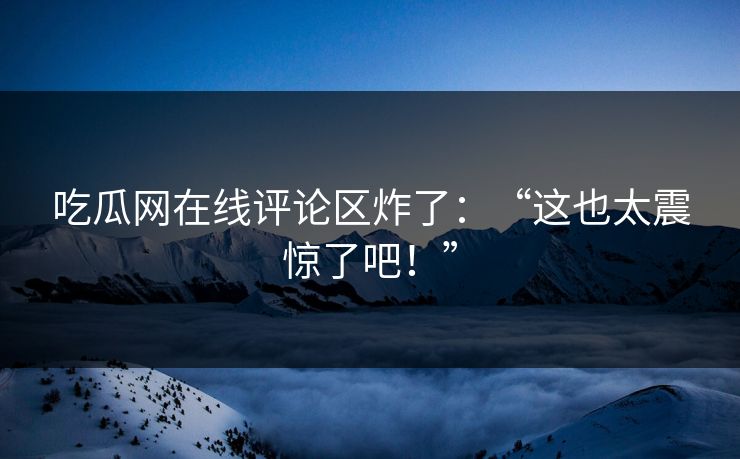 吃瓜网在线评论区炸了：“这也太震惊了吧！”